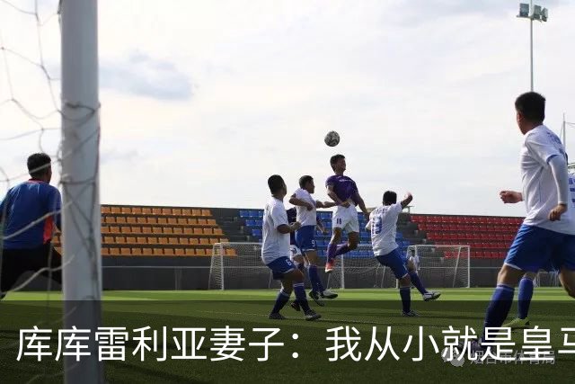 库库雷利亚妻子：我从小就是皇马球迷，为库库加盟皇马感到高兴
