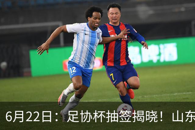 6月22日：足协杯抽签揭晓！山东泰山能否靠“神签”避开海港申花，逆袭卫冕？